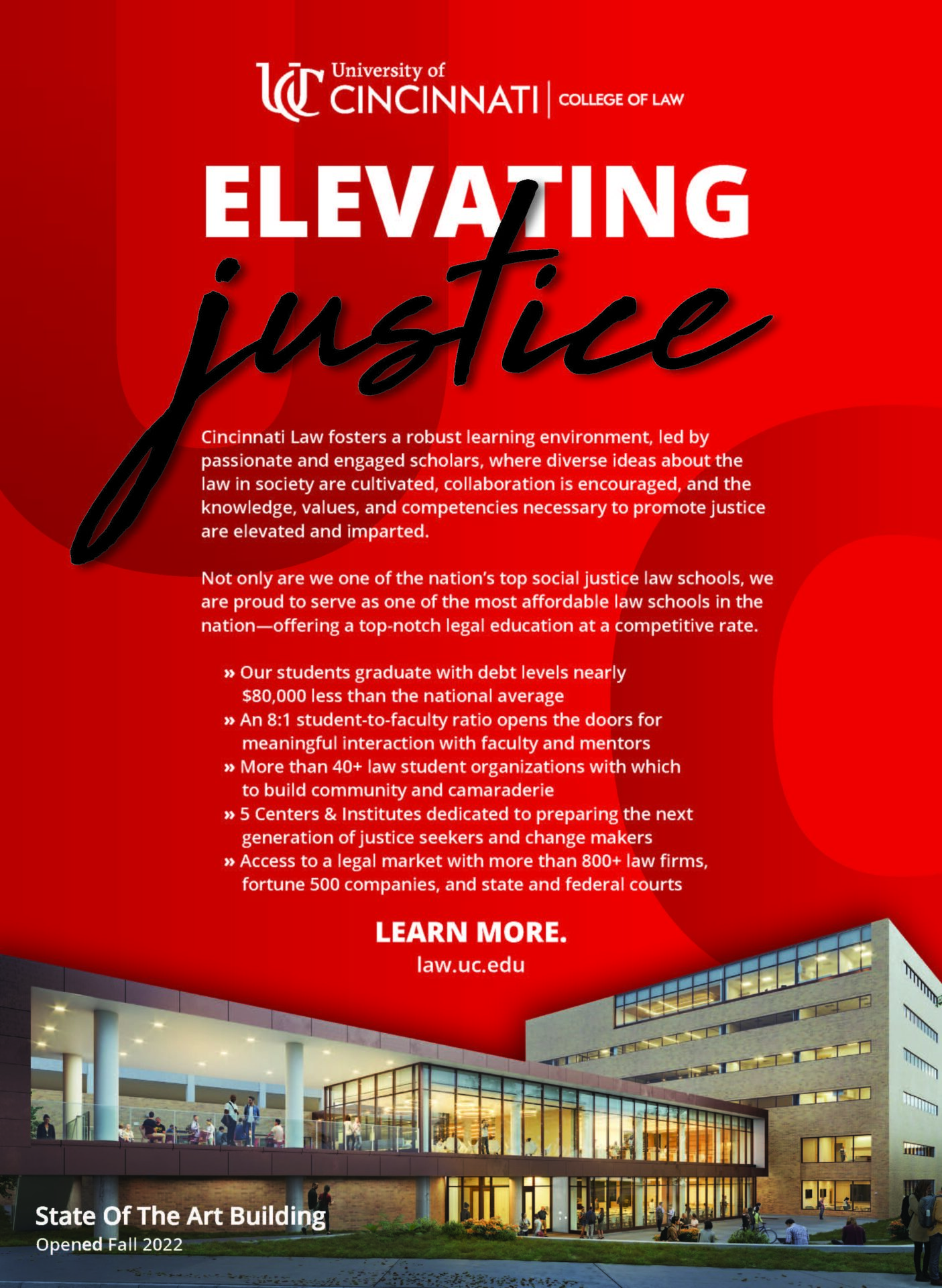 University of Cincinnati College of Law Elevating Justice Cincinnati Law fosters a robust learning environment, led by passionate ad engaged scholars, where diverse ideas about the law in society are cultivated, collaboration is encouraged, and the knowledge, values, and competencies necessary to promote justice are elevated and imparted. Not only are we one of the nation's top social justice law schools, we are proud to serve as one of the most affordable law schools in the nation- offering a top notch legal education at a competitive rate. -Our students graduate with debt levels nearly $30,000 less than the national average -An 8:1 student to faculty ratio opens the doors for meaningful interaction with faculty and mentors -More than 40+ law student organizations with which to build community and camaraderie -5 Centers & Institutes dedicated to preparing the next generation of justice seekers and change makers -Access to a legal market with more than 800+ law firms, fortune 500 companies, and state and federal courts. Learn More. law.uc.edu