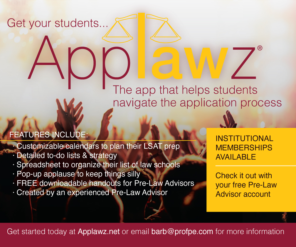 Get your students... Applawz: The app that helps students navigate the application process. Features include: Customizable calendars to plan their LSAT prep, Detailed to-do lists and strategy, Spreadsheet to organize their list of law schools, pop-up applause to keep things silly, Downloadable handouts. Created by an experienced Pre-Law Advisor INSTITUTIONAL MEMBERSHIPS AVAILABLE. Check it out with your free Pre-Law Advisor account. Get started today at Applawz.net or email barb@profpe.com for more information
